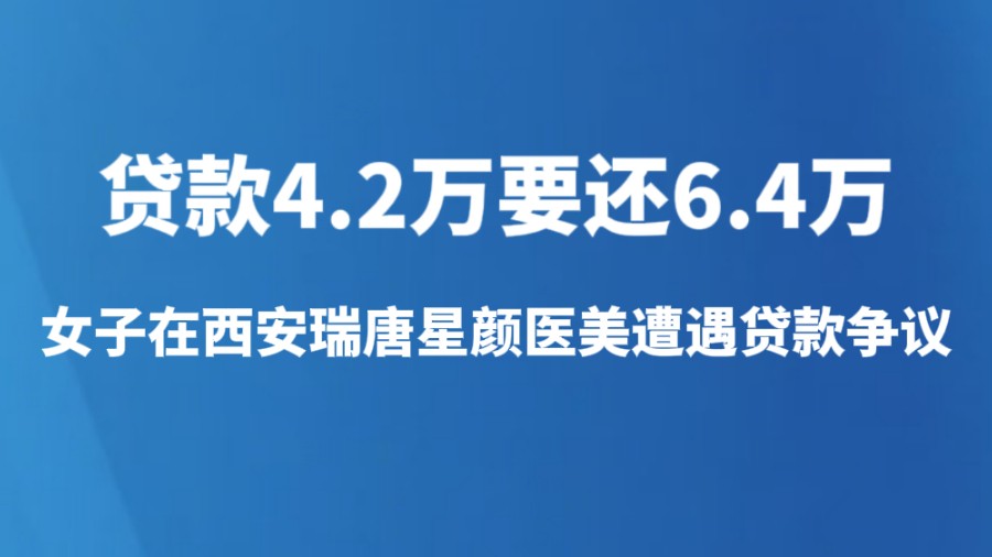 贷款4.2万要还6.4万，女子在西安瑞唐星颜医美遭遇贷款争议
