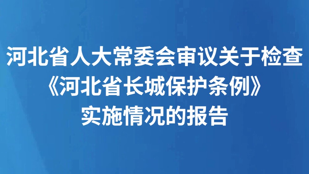 河北省人大常委会审议关于检查《河北省长城保护条例》实施情况的报告