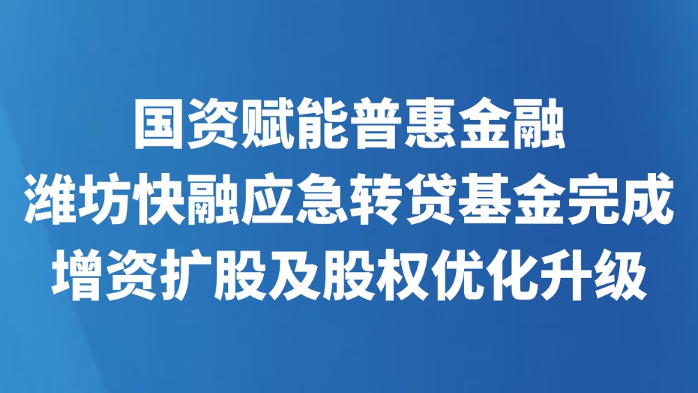 国资赋能普惠金融 潍坊快融应急转贷基金完成增资扩股及股权优化升级​