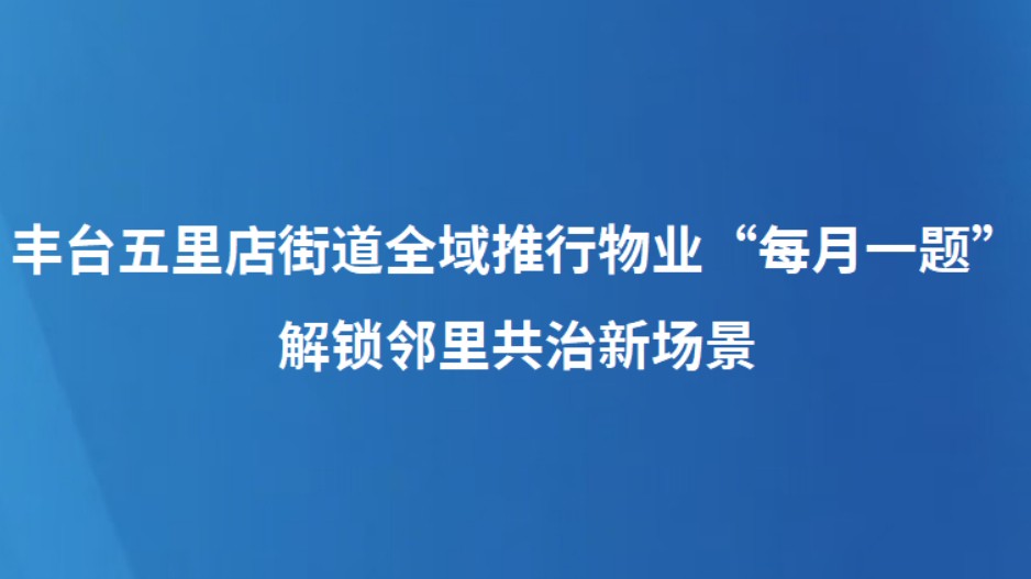 丰台五里店街道全域推行物业“每月一题” 解锁邻里共治新场景