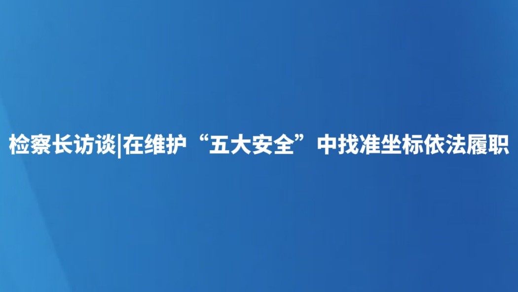 检察长访谈|在维护“五大安全”中找准坐标依法履职