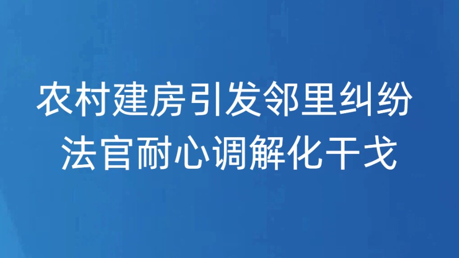 农村建房引发邻里纠纷 法官耐心调解化干戈