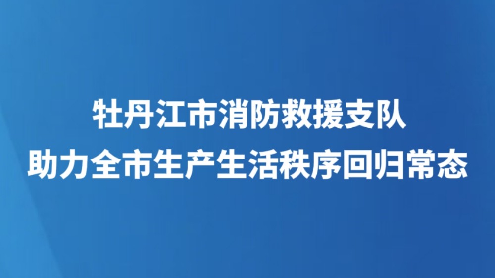 牡丹江市消防救援支队助力全市生产生活秩序回归常态