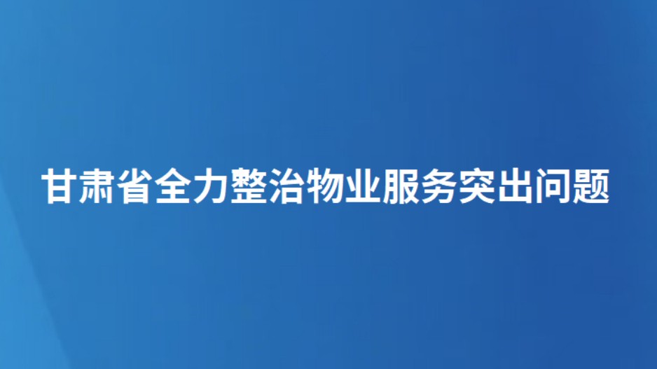 甘肃省全力整治物业服务突出问题