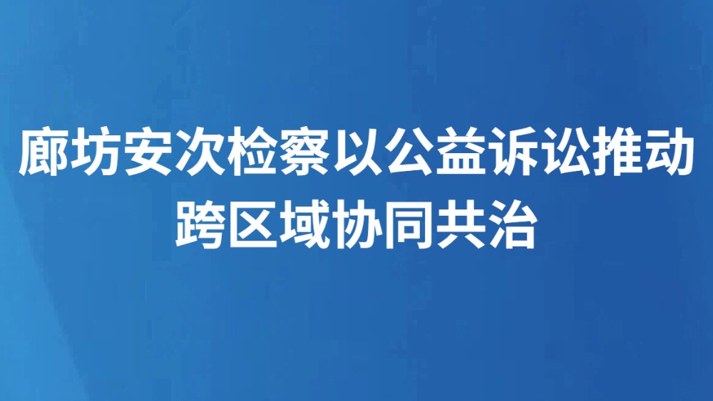 廊坊安次检察以公益诉讼推动跨区域协同共治
