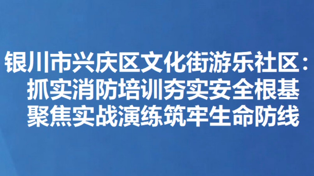 银川市兴庆区文化街游乐社区：抓实消防培训夯实安全根基 聚焦实战演练筑牢生命防线