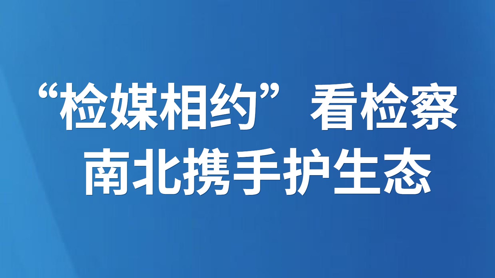 “检媒相约”看检察 南北携手护生态