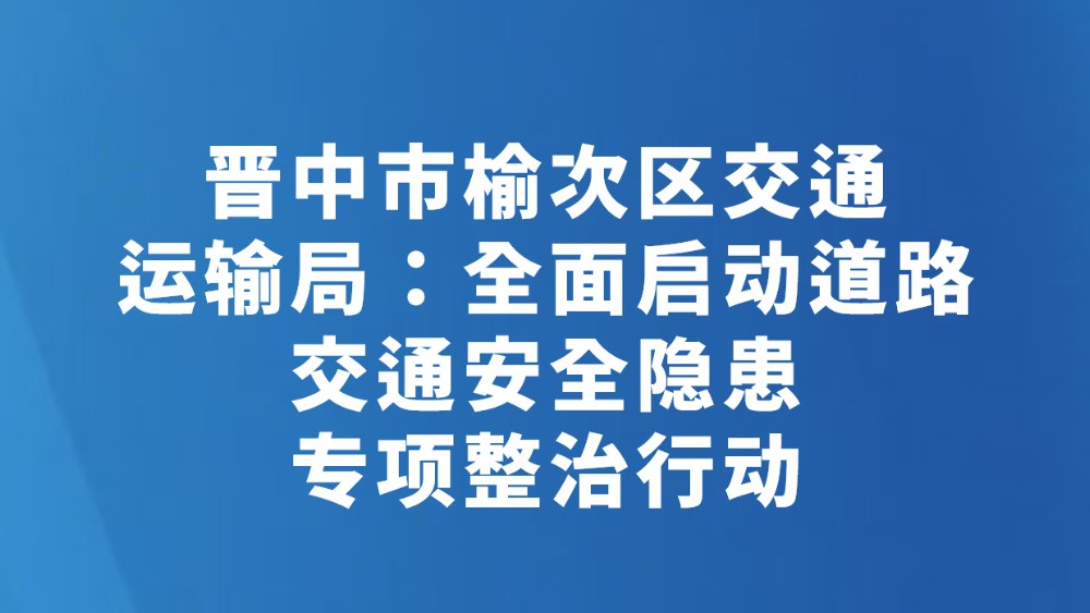 晋中市榆次区交通运输局：全面启动道路交通安全隐患专项整治行动