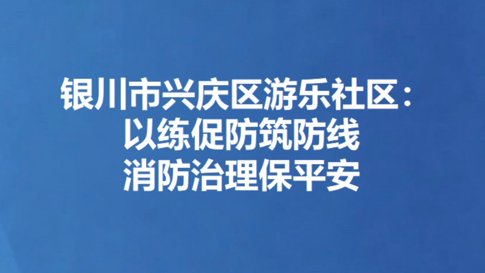 银川市兴庆区游乐社区：以练促防筑防线 消防治理保平安