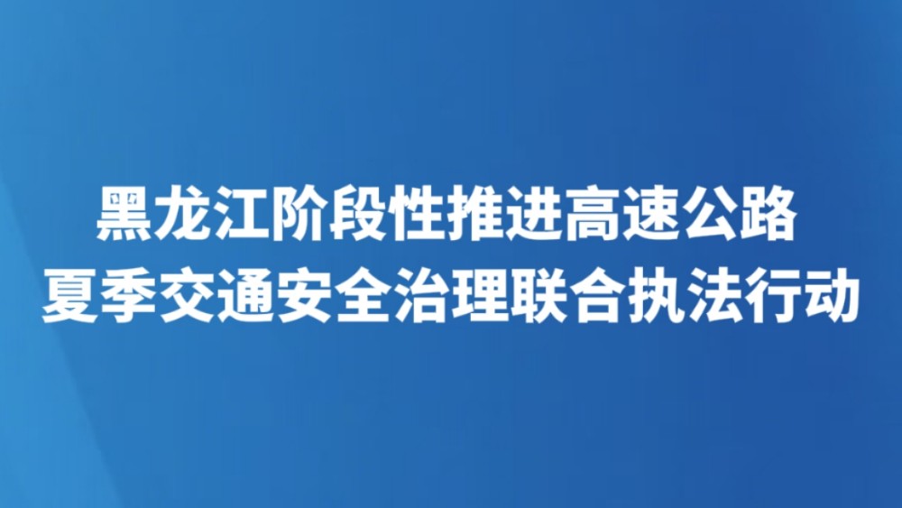 黑龙江阶段性推进高速公路夏季交通安全治理联合执法行动
