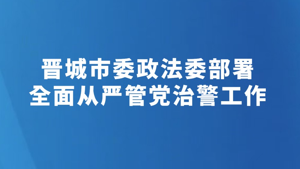 晋城市委政法委部署全面从严管党治警工作