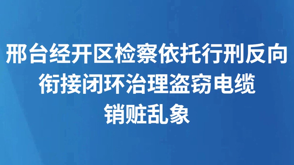 邢台经开区检察依托行刑反向衔接闭环治理盗窃电缆销赃乱象
