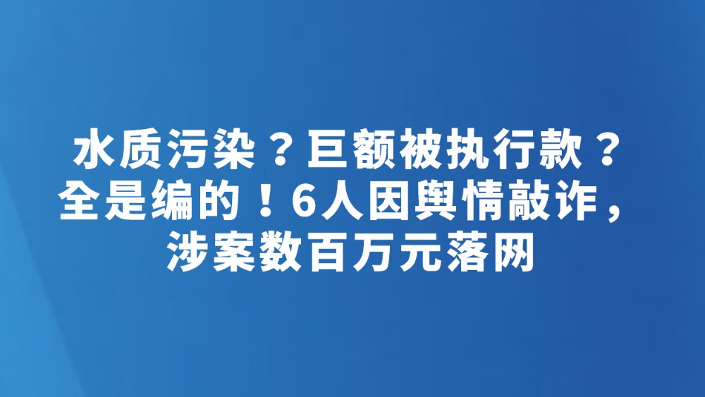 水质污染？巨额被执行款？全是编的！6人因舆情敲诈，涉案数百万元落网