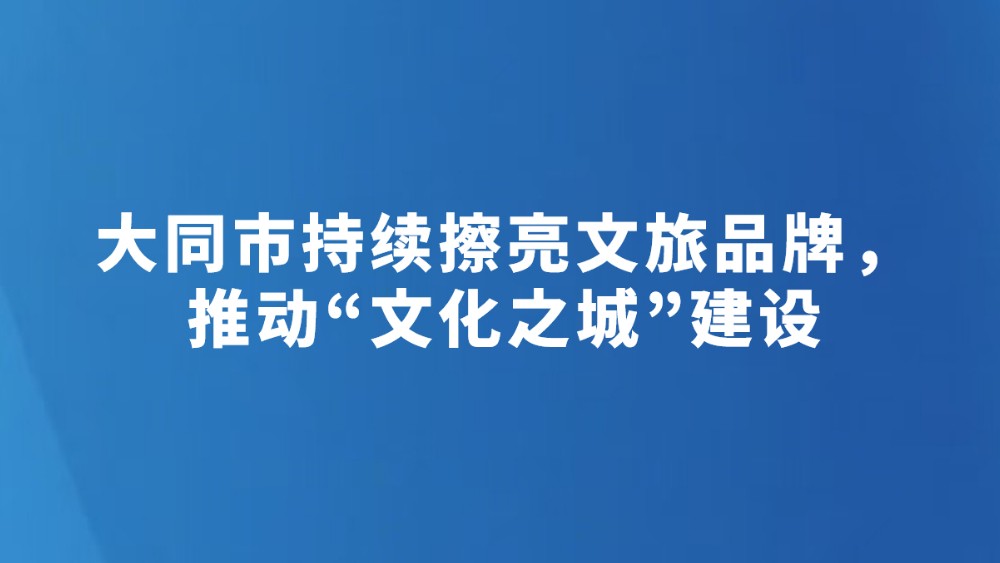 大同市持续擦亮文旅品牌，推动“文化之城”建设