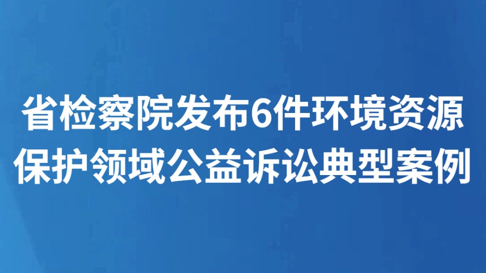 省检察院发布6件环境资源保护领域公益诉讼典型案例