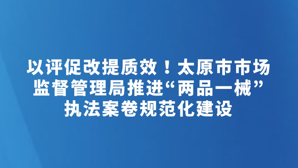 以评促改提质效！太原市市场监督管理局推进“两品一械”执法案卷规范化建设