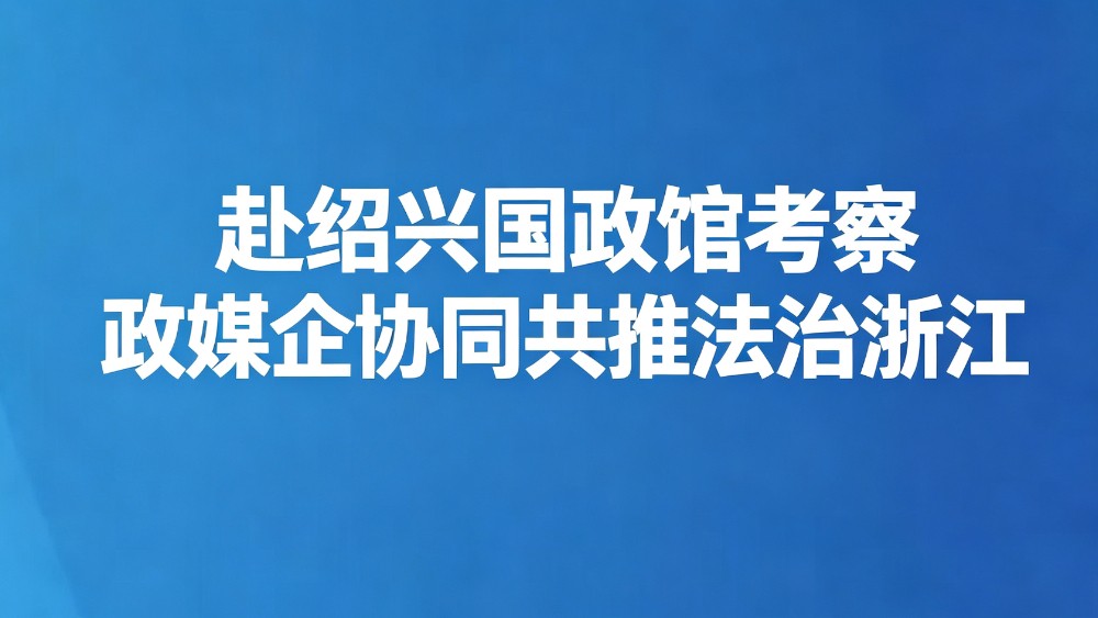 赴绍兴国政馆考察政媒企协同共推法治浙江
