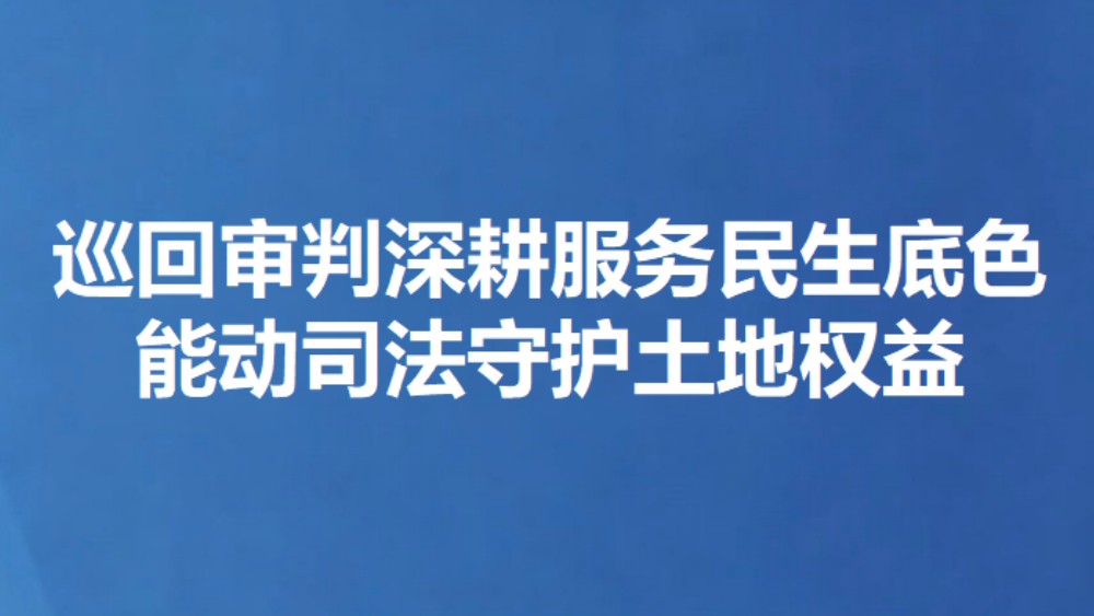 巡回审判深耕服务民生底色 能动司法守护土地权益