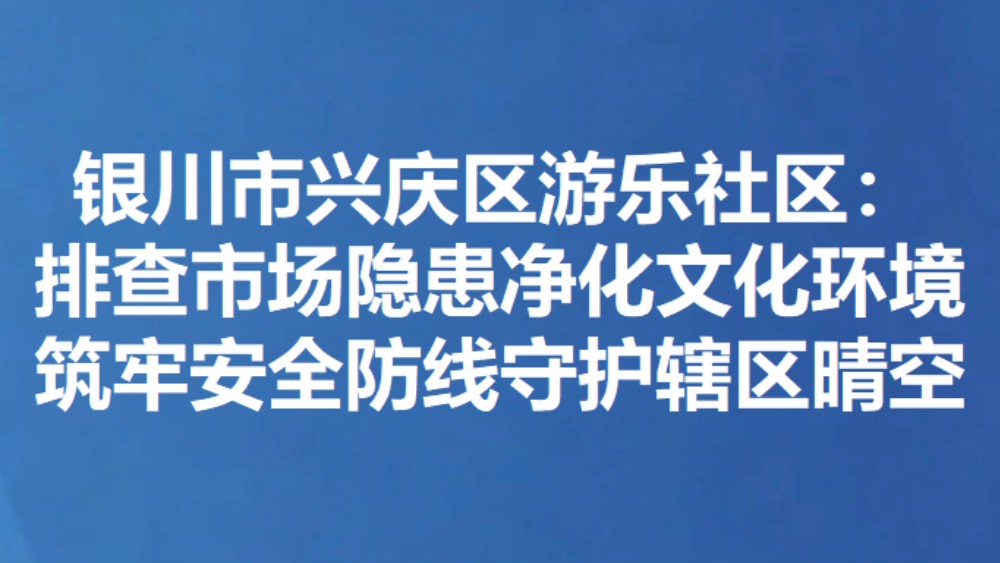 银川市兴庆区游乐社区：排查市场隐患净化文化环境 筑牢安全防线守护辖区晴空