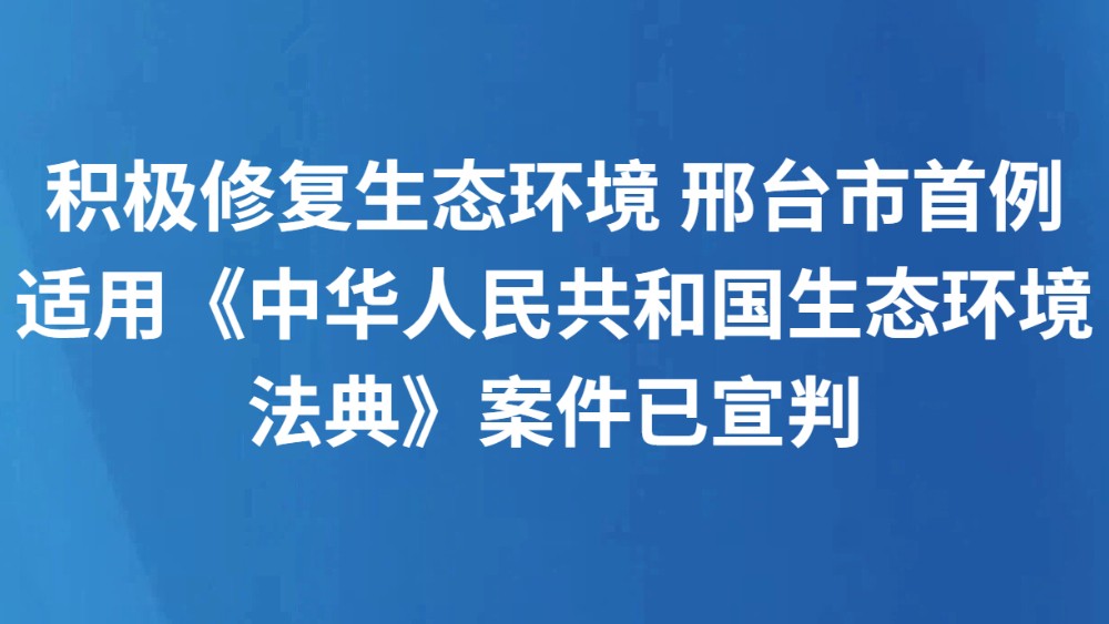 积极修复生态环境 邢台市首例适用《中华人民共和国生态环境法典》案件已宣判