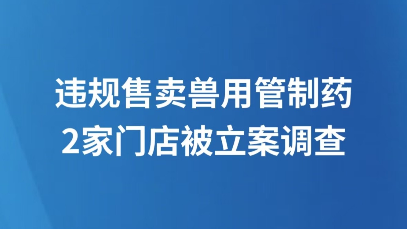 违规售卖兽用管制药 2家门店被立案调查