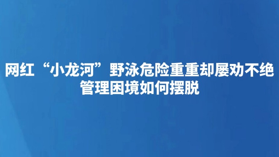 网红“小龙河”野泳危险重重却屡劝不绝 管理困境如何摆脱