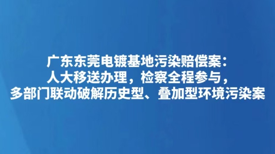 广东东莞电镀基地污染赔偿案：人大移送办理，检察全程参与，多部门联动破解历史型、叠加型环境污染案