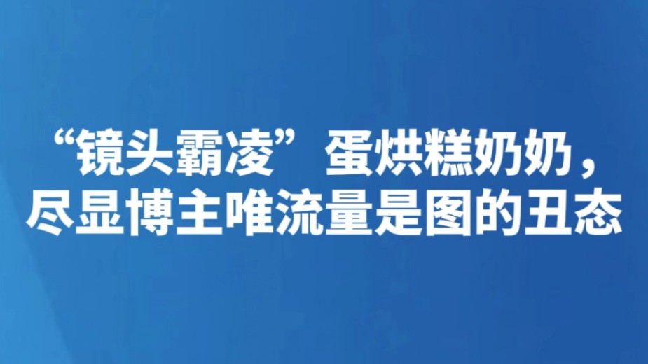 “镜头霸凌”蛋烘糕奶奶，尽显博主唯流量是图的丑态