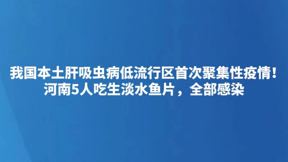 我国本土肝吸虫病低流行区首次聚集性疫情！河南5人吃生淡水鱼片，全部感染