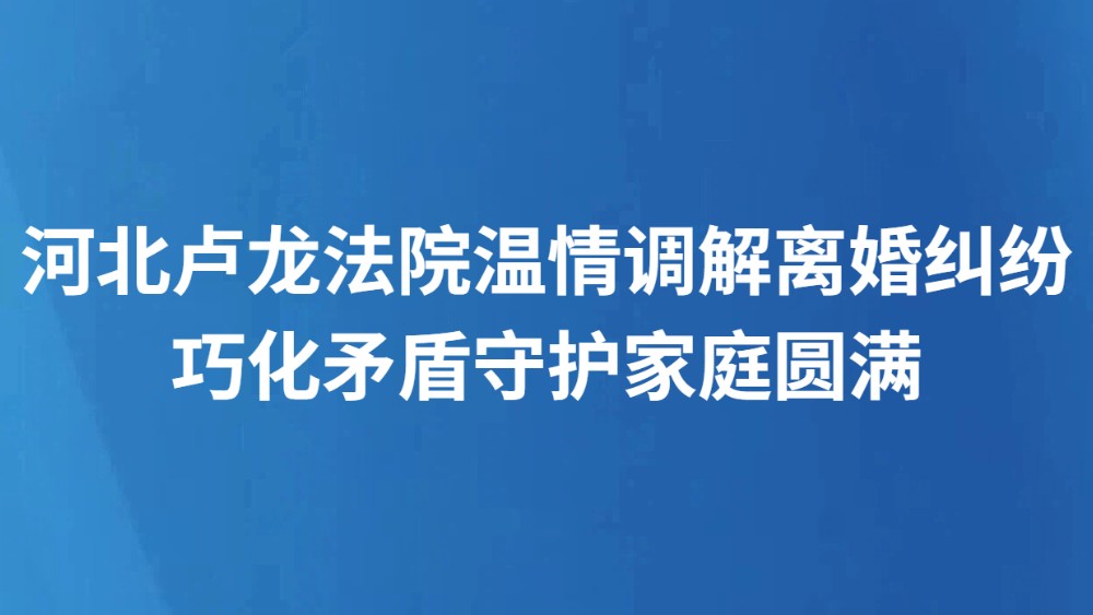 河北卢龙法院温情调解离婚纠纷 巧化矛盾守护家庭圆满