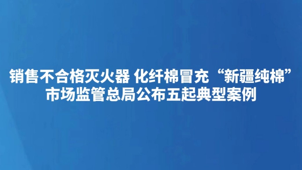 销售不合格灭火器 化纤棉冒充“新疆纯棉” 市场监管总局公布五起典型案例