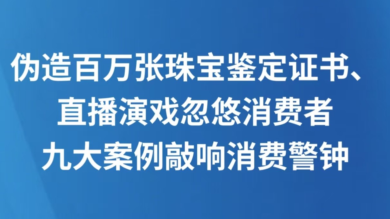 伪造百万张珠宝鉴定证书、直播演戏忽悠消费者 九大案例敲响消费警钟