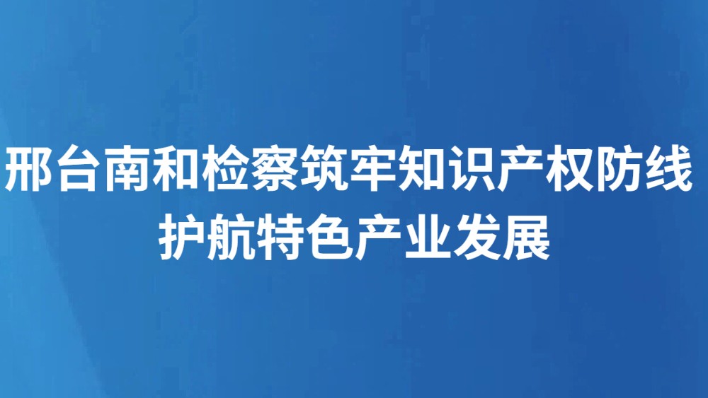 邢台南和检察筑牢知识产权防线 护航特色产业发展