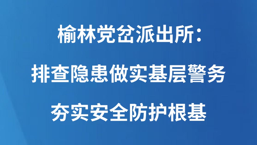 榆林党岔派出所：排查隐患做实基层警务 夯实安全防护根基