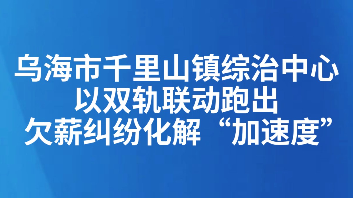 乌海市千里山镇综治中心以双轨联动 跑出欠薪纠纷化解“加速度”