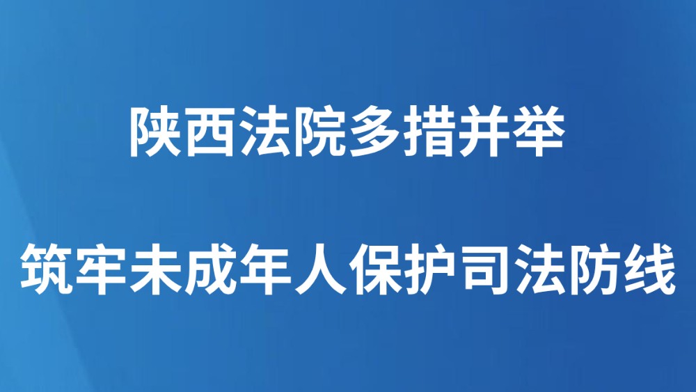 陕西法院多措并举筑牢未成年人保护司法防线