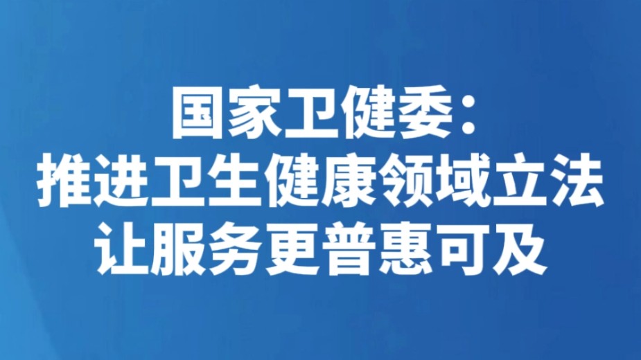国家卫健委：推进卫生健康领域立法 让服务更普惠可及