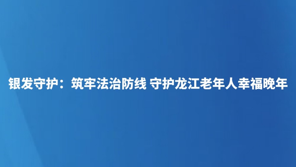 银发守护：筑牢法治防线 守护龙江老年人幸福晚年