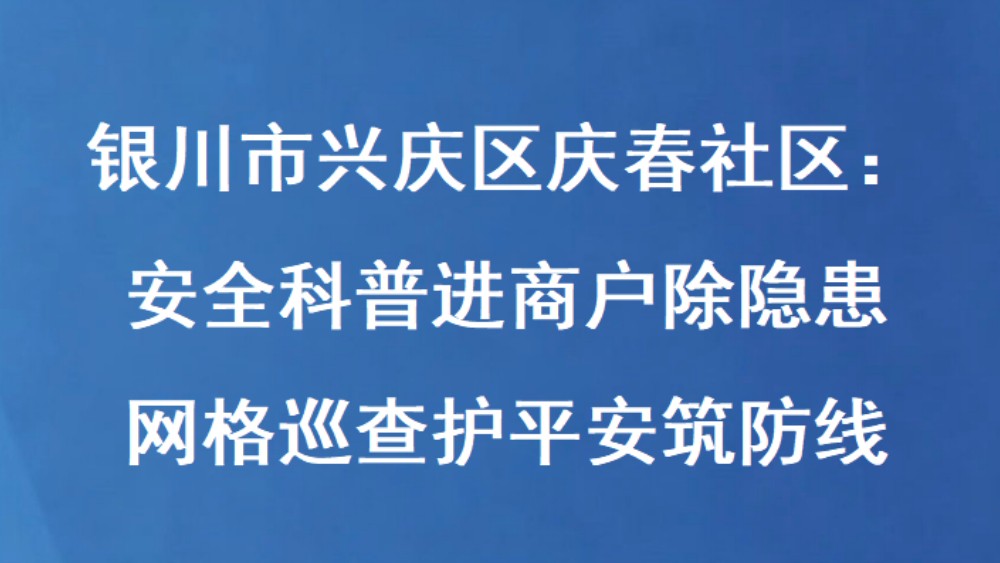 银川市兴庆区庆春社区：安全科普进商户除隐患 网格巡查护平安筑防线
