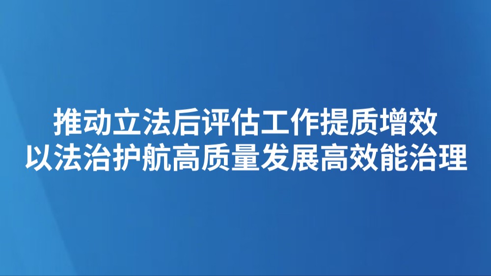 推动立法后评估工作提质增效 以法治护航高质量发展高效能治理
