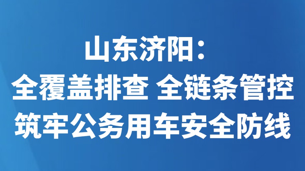 山东济阳：全覆盖排查 全链条管控 筑牢公务用车安全防线