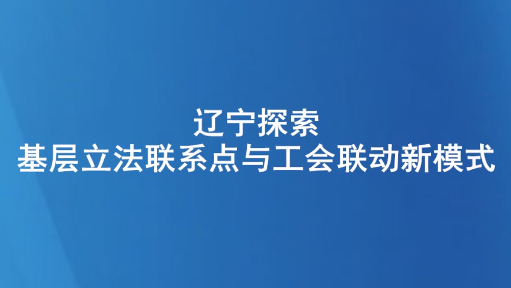 辽宁探索基层立法联系点与工会联动新模式