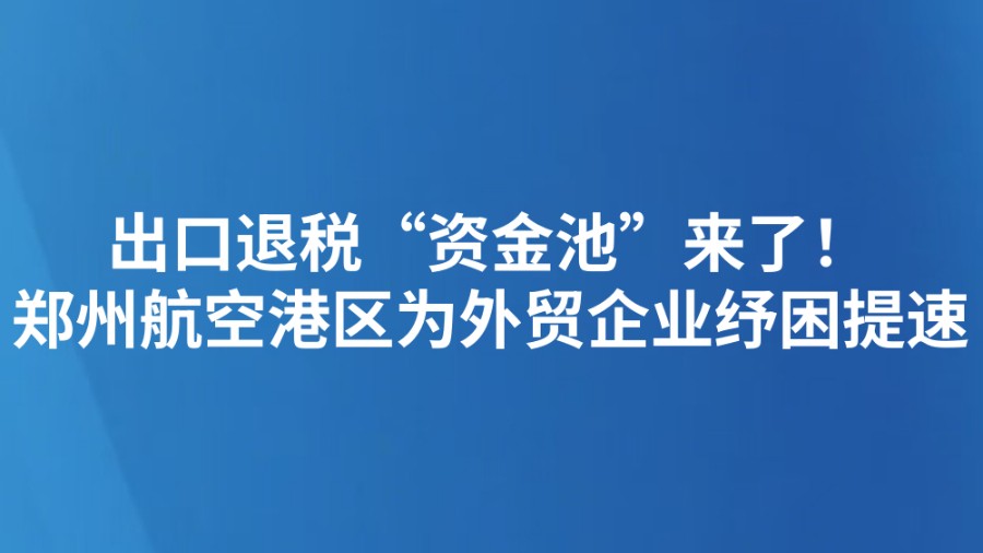 出口退税“资金池”来了！郑州航空港区为外贸企业纾困提速