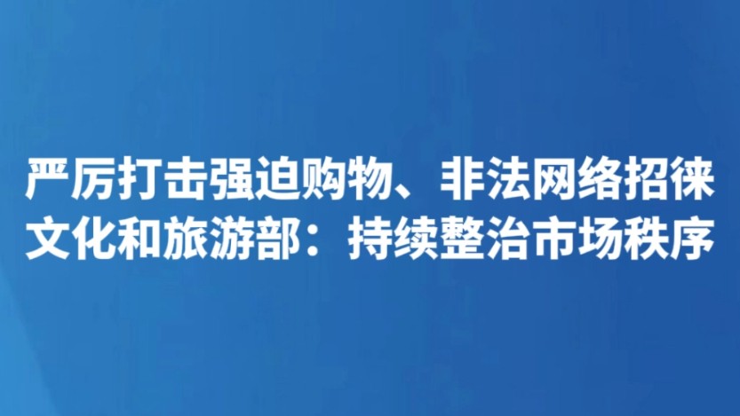 严厉打击强迫购物、非法网络招徕 文化和旅游部：持续整治市场秩序