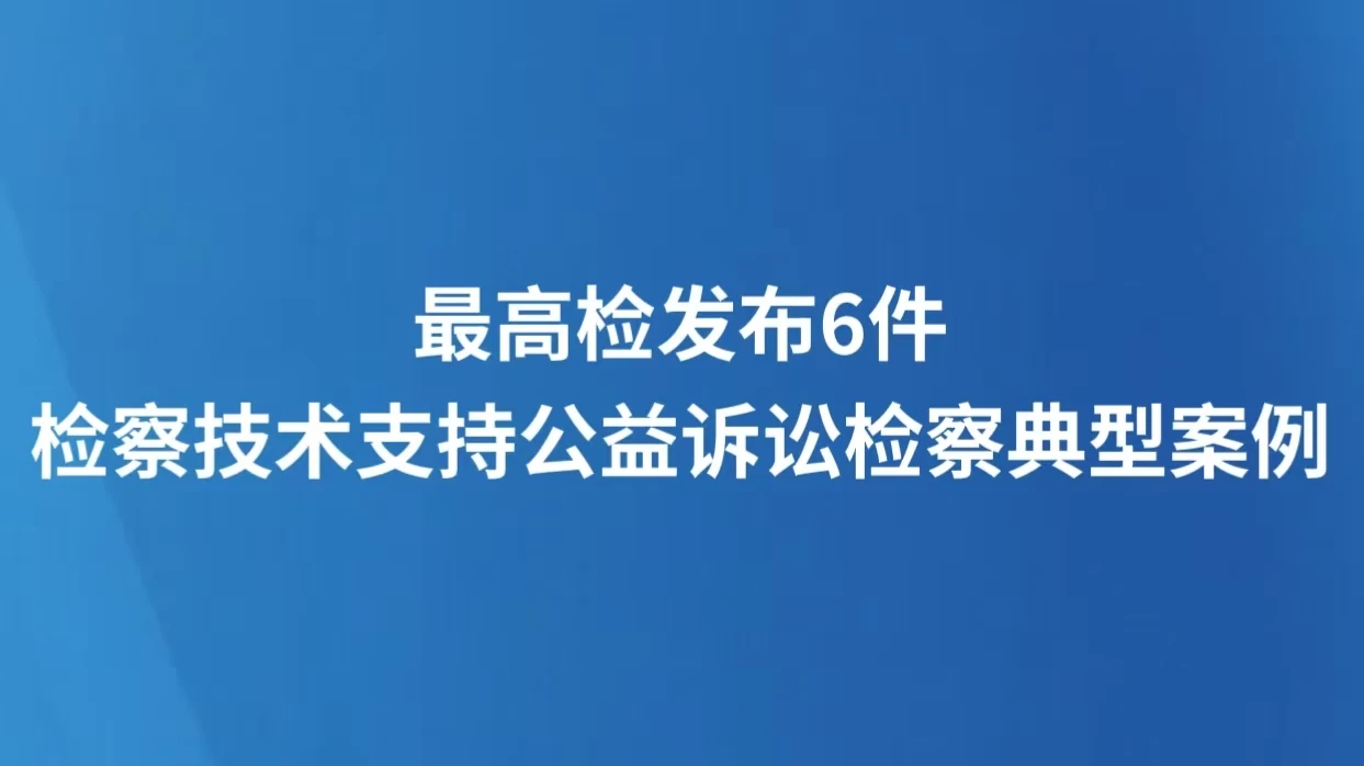 最高检发布6件检察技术支持公益诉讼检察典型案例 案例体例突出专业性、技术性，案例内容具有独特指导价值
