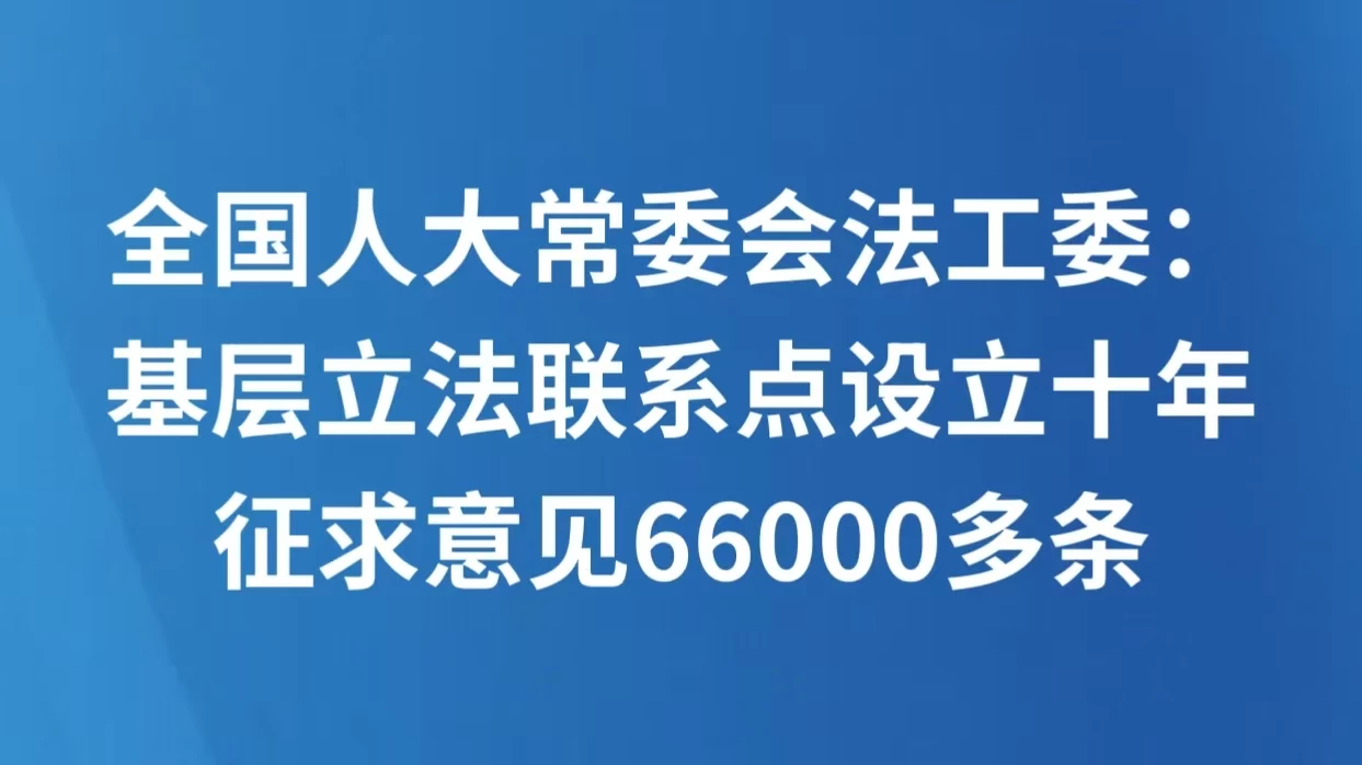 全国人大常委会法工委：基层立法联系点设立十年征求意见66000多条